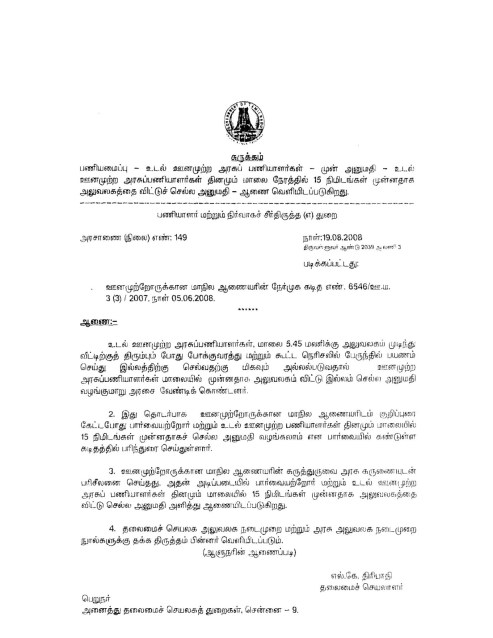 page 1 460: 1 சுருக்கம் பணியமைப்பு - உடல் ஊனமுற்ற அரசுப் பணியாளர்கள் - முன் அனுமதி - உடல் ஊனமுற்ற அரசுப்பணியாளர்கள் தினமும் மாலை நேரத்தில் 15 நிமிடங்கள் முன்னதாக அலுவலகத்தை விட்டுச் செல்ல அனுமதி - ஆணை வெளியிடப்படுகிறது. பணியாளர் மற்றும் நிர்வாகச் சீர்திருத்த (எ) துறை அரசாணை (நிலை) எண்: 149 நாள்:19.08.2003 திருவள்ளுவர் ஆண்டு 2039 அ வெரி 3 படிக்கப்பட்டது: . ஊனமுற்றோருக்கான மாநில ஆணையரின் நேர்முக கடித எண். 6546/உ.ம். 3 (3) 2007, நாள் 05.06.2008. ஆணை : உடல் ஊனமுற்ற அரசுப்பணியாளர்கள், மாலை 5.45 மலரிக்கு அலுவலகம் முடிந்து வீட்டிற்குத் திரும்பும் போது போக்குவரத்து மற்றும் கூட்ட நெரிசலில் பேருந்தில் பயணம் செய்து இல்லத்திற்கு செல்வதற்கு மிகவும் அல்லல்படுவதால் ஊனமுற்ற அரசுப்பணியாளர்கள் மாலையில் முன்னதாக அலுவலகம் விட்டு இல்லம் செல்ல அனுமதி வழங்குமாறு அரசை வேண்டிக் கொண்டனர். 2. இது தொடர்பாக ஊனமுற்றோருக்கான மாநில ஆணையரிடம் குறிப்புரை கேட்டபோது பார்வையற்றோர் மற்றும் உடல் ஊனமுற்ற பணியாளர்கள் தினமும் மாலையில் 15 நிமிடங்கள் முன்னதாகச் செல்ல அனுமதி வழங்கலாம் என பார்வையில் கண்டுள்ள கடிதத்தில் பரிந்துரை செய்துள்ளார். 3. ஊனமுற்றோருக்கான மாநில ஆணையரின் கருத்துருவை அரசு கருணையுடன் பரிசீலனை செய்தது. அதன் அடிப்படையில் பார்வையற்றோர் மற்றும் உடல் ஊனமுற்ற அரசுப் பணியாளர்கள் தினமும் மாலையில் 15 நிமிடங்கள் முன்னதாக அலுவலகத்தை விட்டு செல்ல அனுமதி அளித்து ஆணையிடப்படுகிறது. 4. தலைமைச் செயலக அலுவலக நடைமுறை மற்றும் அரசு அலுவலக நடைமுறை நுால்களுக்கு தக்க திருத்தம் பின்னர் வெளியிடப்படும். (ஆளுநரின் ஆணைப்படி) எல். கே. திரிபாதி தலைமைச் செயலாளர் பெறுநர் அனைத்து தலைமைச் செயலகத் துறைகள், சென்னை - 9.