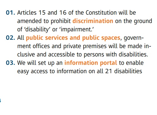 01. Articles 15 and 16 of the Constitution will be  amended to prohibit discrimination on the ground of ' disability ' or ' impairment.'  02. All public services and public spaces , government offices and private premises will be made inclusive and accessible to persons with disabilities.  03. We will set up an information portal to enable easy access to information on all 21 disabilities