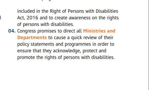 included in the Right of Persons with Disabilities Act , 2016 and to create awareness on the rights of persons with disabilities.  04. Congress promises to direct all Ministries and Departments to cause a quick review of their policy statements and programmes in order to ensure that they acknowledge , protect and promote the rights of persons with disabilities .
