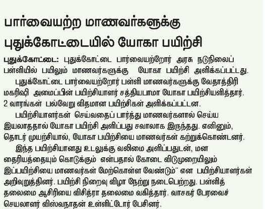 பார்வையற்ற மாணவர்களுக்கு புதுக்கோட்டையில் யோகா பயிற்சி  புதுக்கோட்டை பார்வையற்றோர் பள்ளி மாணவர்களுக்கு வேதாத்திரி மகரிஷி அமைப்பின் பயிற்சியாளர் சத்தியபாமா யோகா பயிற்சியளித்தார். 2 வாரங்கள் பல்வேறு விதமான பயிற்சிகள் அளிக்கப்பட்டன.  பயிற்சியாளர்கள் செய்வதைப் பார்த்து மாணவர்களால் செய்ய இயலாததால் யோகா பயிற்சி அளிப்பது சவாலாக இருந்தது. எனினும், தொடர் முயற்சியால், யோகா பயிற்சியை மாணவர்கள் கற்றுக்கொண்டனர்.  இந்த பயிற்சியானது உடலுக்கு வலிமை அளிப்பதுடன், மன தைரியத்தையும் கொடுக்கும் என்பதால் கோடை விடுமுறையிலும் இப்பயிற்சியை மாணவர்கள் மேற்கொள்ள வேண்டும்’’ என பயிற்சியாளர்கள் அறிவுறுத்தினர். பயிற்சி நிறைவு விழா நேற்று நடைபெற்றது. பள்ளித் தலைமை ஆசிரியை விசித்ரா தலைமை வகித்தார். வாசகர் பேரவைச் செயலாளர் விஸ்வநாதன் உள்ளிட்டோர் பேசினர். 