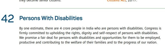 42. Persons with Disabilities:By one estimate , there are 4 croar people in India who are persons with disabilities. Congress is firmly committed to upholding the rights, dignity and self - respect of persons with disabilities. We promise a fair deal for persons with disabilities and opportunities for them to be employed , productive and contributing to the welfare of their families and to the progress of our nation .