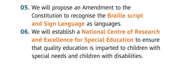 05. We will propose an Amendment to the Constitution to recognise the Braille script and Sign Language as languages.  06. We will establish a National Centre of Research  and Excellence for Special Education to ensure that quality education is imparted to children with special needs and children with disabilities.