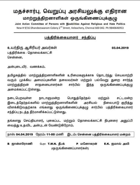 மதச்சார்பு , வெறுப்பு அரசியலுக்கு எதிரான   மாற்றுத்திறனாளிகள் ஒருங்கிணைப்புக்குழு Joint Action Committee of Persons with disabilities Against Religious and Hate Politics New # 9 / 16 Dhandeeswaram Colony 2 Street, Veleachery, Chennai 600 042. Ph : 9840646953   பத்திரிக்கையாளர் சந்திப்பு   03 . 04 . 2019   உயர்திரு ஆசிரியர் அவர்கள் பத்திரிக்கை – தொலைக்காட்சி சென்னை.   அன்புடையீர். வணக்கம்.   தமிழகத்தில் மாற்றுத்திறனாளிகளின் உரிமைகளுக்காக தொடர்ந்து செயலாற்றி வரும் முக்கிய அமைப்புகளின் தலைவர்கள் மற்றும் பல்வேறு துறை சார்ந்த மாற்றுத்திறன் சாதனையாளர்கள் சார்பில் இந்த ஒருங்கிணைப்புக்குழு அமைக்கப்பட்டுள்ளது.   நடைபெறவுள்ள நாடாளுமன்ற பொதுத்தேர்தல் மற்றும் சட்டமன்ற பொதுத்தேர்தல் நிலைபாடு குறித்து, இடைத்தேர்தல்களில் மாற்றுத்திறனாளிகளின் அரசியல் நிலைப்பாடு குறித்து விளக்கிடுவதற்காக எங்களது ஒருங்கிணைப்புக்குழு சார்பில் பத்திரிக்கையாளர் சந்திப்பு நடத்த தீர்மானிக்கப்பட்டுள்ளது.   தங்களது செய்தியாளர் , புகைப்பட மற்றும் தொலைக்காட்சி நிபுனரை அனுப்பிவைத்து உதவிட அன்புடன் வேண்டுகிறோம்.   நாள் : 04 . 04 . 2019 நேரம் : 11 - 00 மணி இடம் : சென்னை பத்திரிக்கையாளர் மன்றம்   B . ஜான்ஸிராணி   E . K . ஜமால் அலி   பேரா , T . M . N . தீபக் P . மனோகரன்   ( ஒருங்கிணைப்பாளர்கள் )