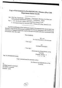 Copy of Government Lr.No.93612/PC/93-1 Finance (Pay Cell) Department Dated 13.6.94
Sub: Fifty Pay Commission - Allowance - Conveyance allowance for Blind and Orthopedically handicapped employees - Clarification-issued.
Ref: 1. GO. Ms.No.667, Finance (PC) Department dated 27.6.89
2. Government letter No.18105/PC-II/91 - Finance (PC) Dept. dated 23.4.91.
In partial modification of the clarification issued in Government letter second cited, I am directed to state that the blind persons working in Government departments who availed travel concession in Transport Corporation shall be allowed conveyance allowance sanctioned in the Government order first cited.
Yours faithfully
Sd\- xxx
For Joint Secretary to Government
/ True copy/
/ True copy/
sd/- SUPERINTENDENT
Directorate for Rehabilitation of the
Disabled Chepauk, Madras - 5. 1:2:11:04
Copy communicated for necessary action
for Director for Rehabilitation of the Disabled
End. No.093848/HWTI-8/94
To
All Blind schools concerned
All DSWO conceredn
Stockfile/ spare
