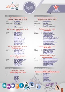 SATURDAY, 
16 MARCH
2024
VALMIKI SABHAGAR
All India Differently Abled Writers' Meet
Inaugural Session : 10.00 am – 11.30 am
Welcome : K. Sreenivasarao Secretary, Sahitya Akademi
Inaugural Address : GJV Prasad Eminent English Writer
Chair : Kumud Sharma Vice-President, Sahitya Akademi
First Session : 12.00 noon – 1.30 pm
Poetry Reading
Chair : Rajesh Asudani (Sindhi)
Readings : Monica Das (Assamese)
Suravi Chatterjee (Bengali)
Sanjay Vidrohi (Dogri)
S. Raghunath (Kannada)
Sheikh Ubaid Gul Ghazaal (Kashmiri)
Thoudam Netrajit Singh (Manipuri)
Satyanarayan Mishra (Odia)
Inderjit Nandan (Punjabi)
Sanjay Kumar Ameta (Rajasthani)
Ch. Nagaraju (Sanskrit)
Veeresh Avanishri (Telugu)
Second Session : 2.30 pm – 4.00 pm
 Why do I Write? 
Chair : Aravind P. Bhatikar (Konkani)
Speakers : Komal Kamra (English)
Nitin V. Mehta (Gujarati)
S.M. Sadiq (Malayalam)
Sonali Navangul (Marathi)
Third Session : 4.30 pm – 6.00 pm
Short Story Reading
Chair : K.R.P. Saravanamanikandan (Tamil)
Readings : Bishnu Prasad Basumatary (Bodo)
Kanchan Singh Chauhan (Hindi)
Narendra Nath Jha (Maithili)
Arjun Sharma (Nepali)
Laxman Kisku (Santali)
Saheb Khan Sagar (Urdu)
VEDA VYASA SABHAGAR
10.00 am – 11.30 am
Translation in a Multilingual, Multicultural Society 
Chair : Harish Narang
Speakers : Ajay Jha 
Damodar Khadse 
Jeewan Rana 
Ranjit Saha
Veena Shringi 
Vasireddy Naveen
Yogesh Awasthy
